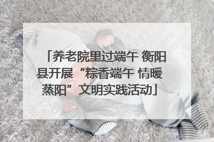 养老院里过端午 衡阳县开展“粽香端午 情暖蒸阳”文明实践活动